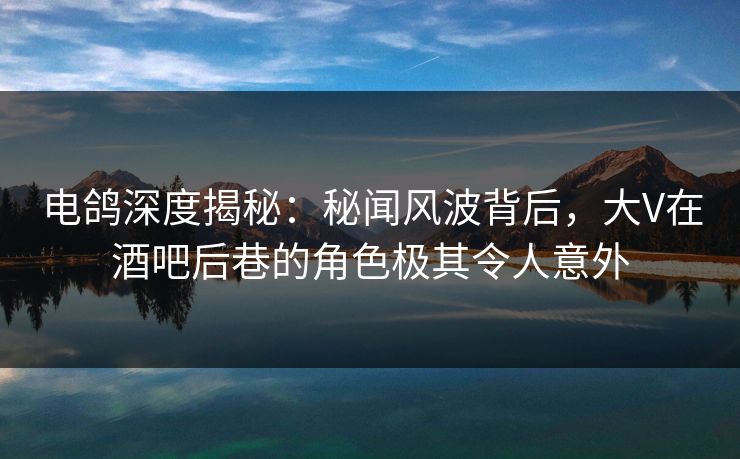 电鸽深度揭秘：秘闻风波背后，大V在酒吧后巷的角色极其令人意外